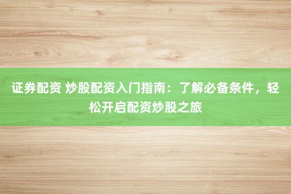 证券配资 炒股配资入门指南：了解必备条件，轻松开启配资炒股之旅