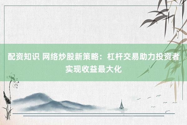 配资知识 网络炒股新策略：杠杆交易助力投资者实现收益最大化