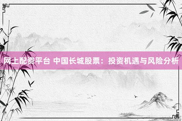 网上配资平台 中国长城股票：投资机遇与风险分析