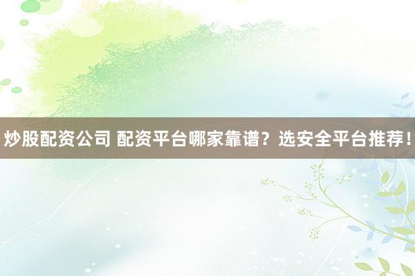 炒股配资公司 配资平台哪家靠谱？选安全平台推荐！