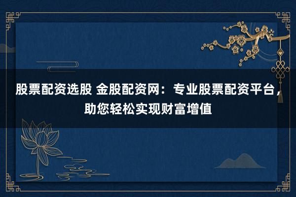 股票配资选股 金股配资网：专业股票配资平台，助您轻松实现财富增值