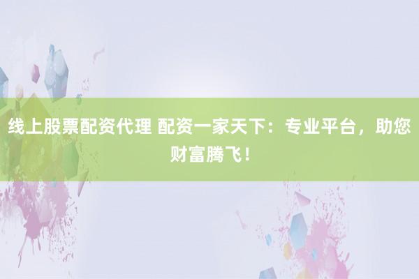 线上股票配资代理 配资一家天下：专业平台，助您财富腾飞！
