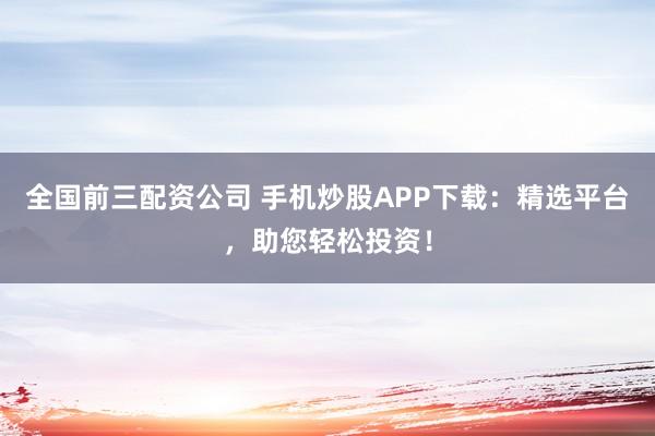 全国前三配资公司 手机炒股APP下载：精选平台，助您轻松投资！