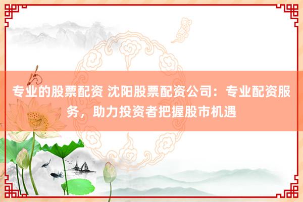 专业的股票配资 沈阳股票配资公司：专业配资服务，助力投资者把握股市机遇