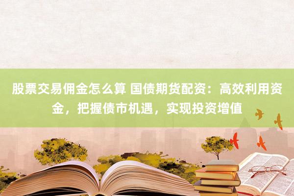 股票交易佣金怎么算 国债期货配资：高效利用资金，把握债市机遇，实现投资增值