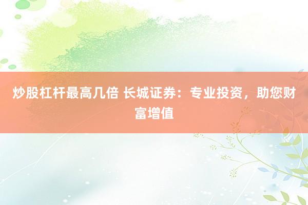 炒股杠杆最高几倍 长城证券：专业投资，助您财富增值