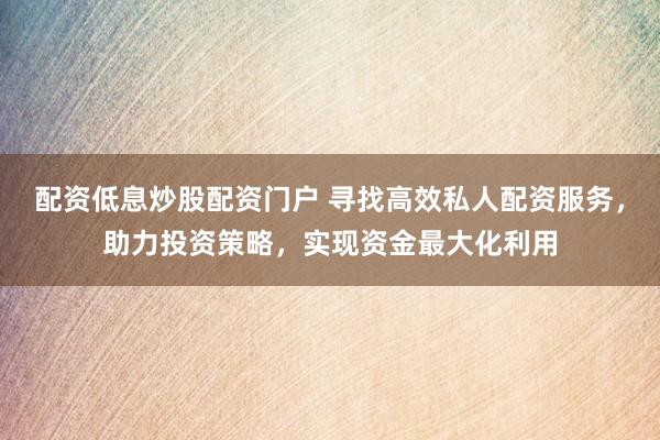 配资低息炒股配资门户 寻找高效私人配资服务，助力投资策略，实现资金最大化利用