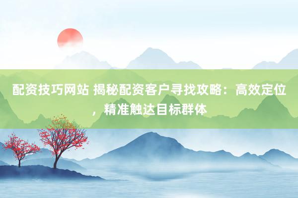 配资技巧网站 揭秘配资客户寻找攻略：高效定位，精准触达目标群体