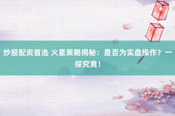 炒股配资首选 火星策略揭秘：是否为实盘操作？一探究竟！