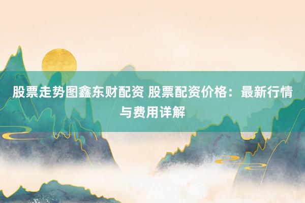 股票走势图鑫东财配资 股票配资价格：最新行情与费用详解