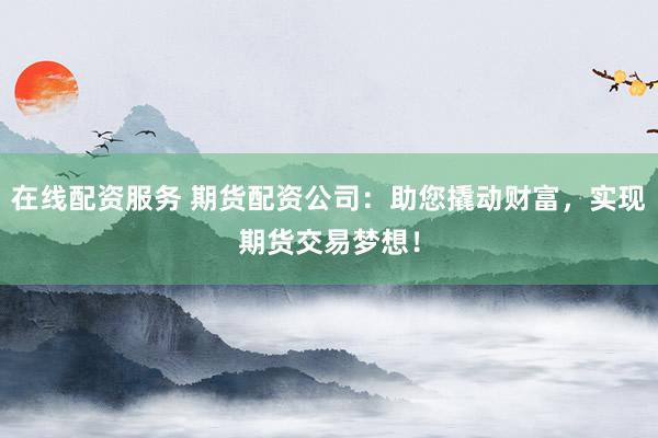 在线配资服务 期货配资公司：助您撬动财富，实现期货交易梦想！