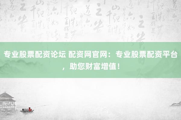 专业股票配资论坛 配资网官网：专业股票配资平台，助您财富增值！