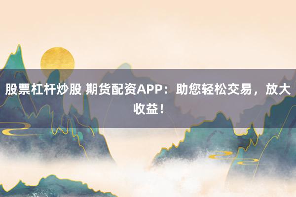 股票杠杆炒股 期货配资APP：助您轻松交易，放大收益！