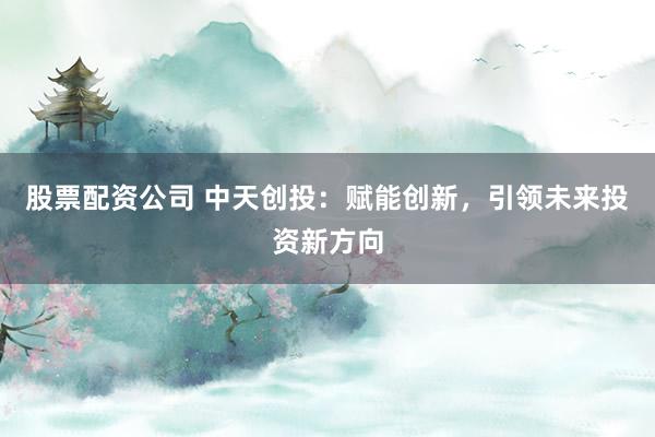 股票配资公司 中天创投：赋能创新，引领未来投资新方向