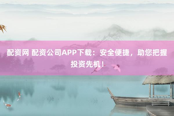 配资网 配资公司APP下载：安全便捷，助您把握投资先机！