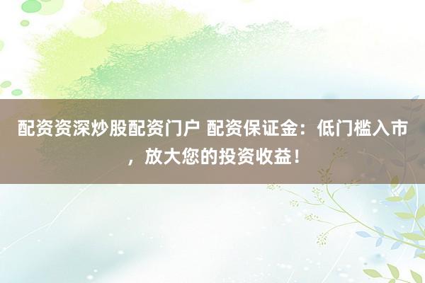 配资资深炒股配资门户 配资保证金：低门槛入市，放大您的投资收益！