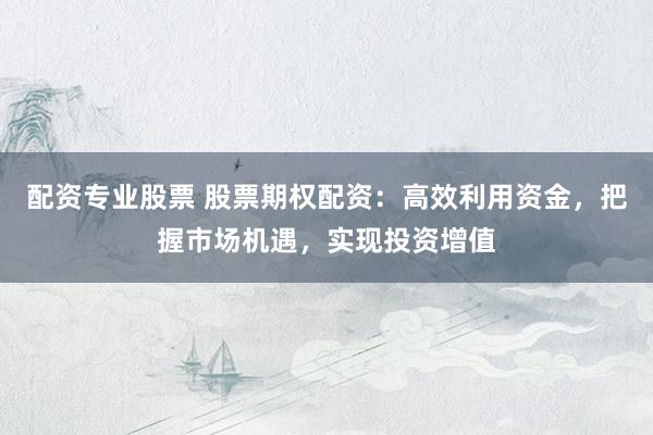 配资专业股票 股票期权配资：高效利用资金，把握市场机遇，实现投资增值