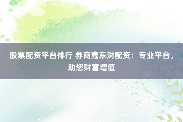 股票配资平台排行 券商鑫东财配资：专业平台，助您财富增值