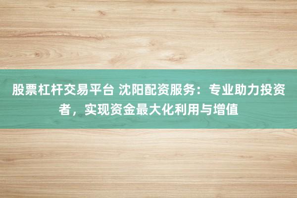 股票杠杆交易平台 沈阳配资服务：专业助力投资者，实现资金最大化利用与增值