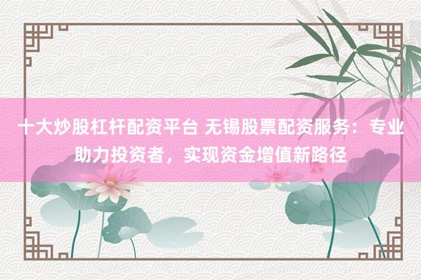 十大炒股杠杆配资平台 无锡股票配资服务：专业助力投资者，实现资金增值新路径