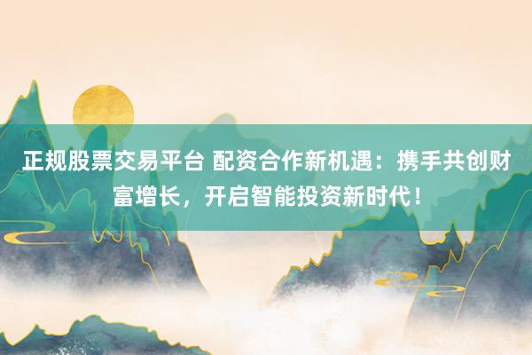 正规股票交易平台 配资合作新机遇：携手共创财富增长，开启智能投资新时代！
