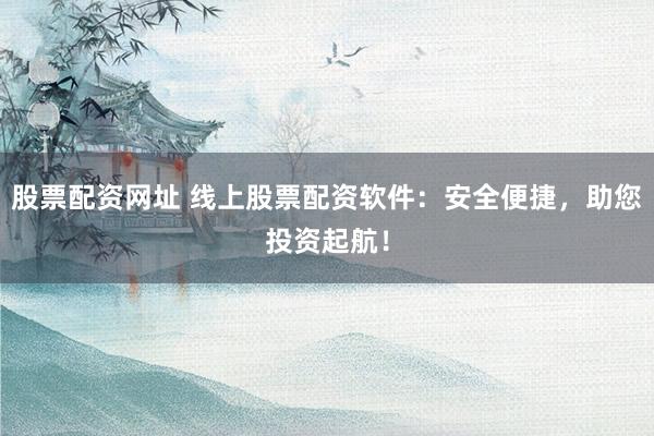 股票配资网址 线上股票配资软件：安全便捷，助您投资起航！