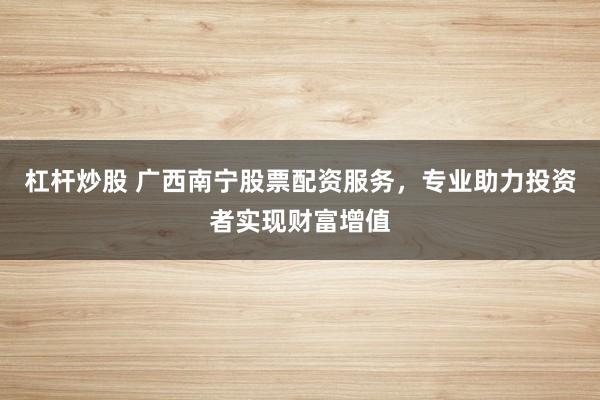 杠杆炒股 广西南宁股票配资服务，专业助力投资者实现财富增值
