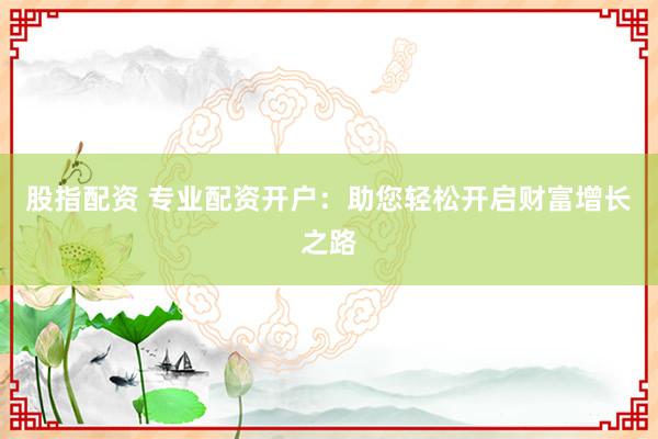 股指配资 专业配资开户：助您轻松开启财富增长之路