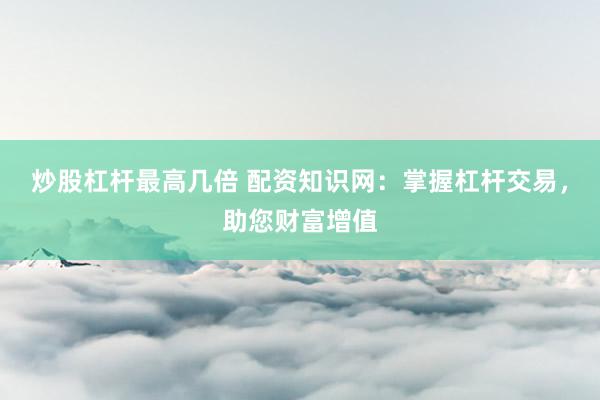 炒股杠杆最高几倍 配资知识网：掌握杠杆交易，助您财富增值