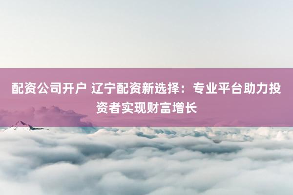 配资公司开户 辽宁配资新选择：专业平台助力投资者实现财富增长