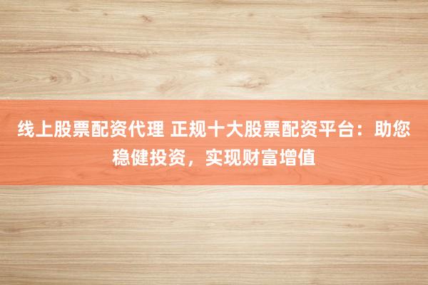 线上股票配资代理 正规十大股票配资平台：助您稳健投资，实现财富增值