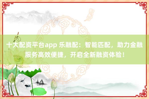 十大配资平台app 乐融配：智能匹配，助力金融服务高效便捷，开启全新融资体验！