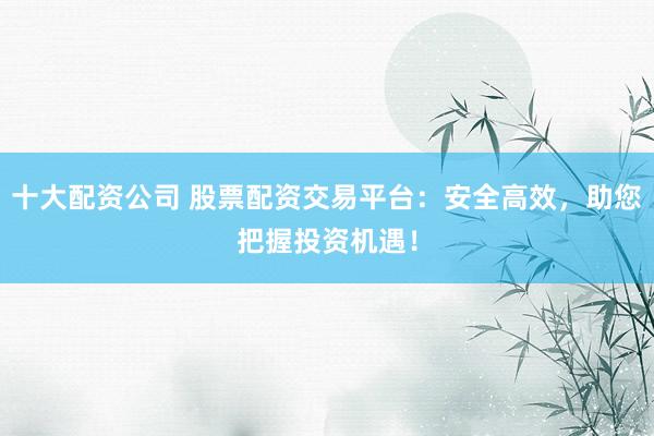 十大配资公司 股票配资交易平台：安全高效，助您把握投资机遇！