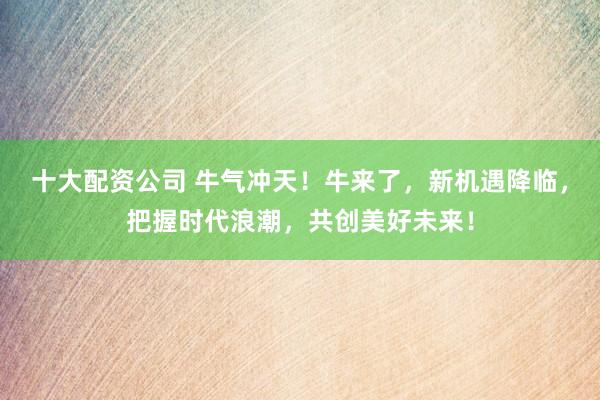 十大配资公司 牛气冲天！牛来了，新机遇降临，把握时代浪潮，共创美好未来！