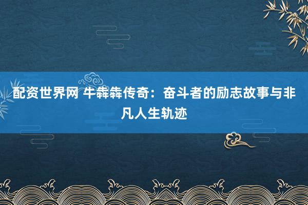 配资世界网 牛犇犇传奇：奋斗者的励志故事与非凡人生轨迹