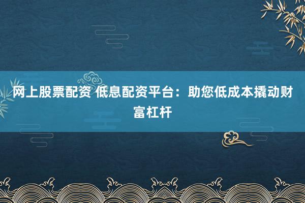 网上股票配资 低息配资平台：助您低成本撬动财富杠杆
