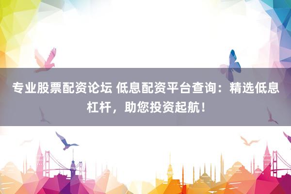 专业股票配资论坛 低息配资平台查询：精选低息杠杆，助您投资起航！