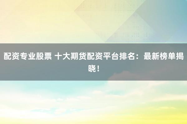 配资专业股票 十大期货配资平台排名：最新榜单揭晓！