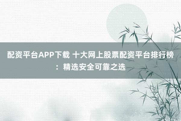 配资平台APP下载 十大网上股票配资平台排行榜：精选安全可靠之选