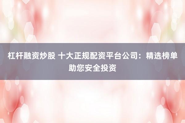 杠杆融资炒股 十大正规配资平台公司：精选榜单助您安全投资