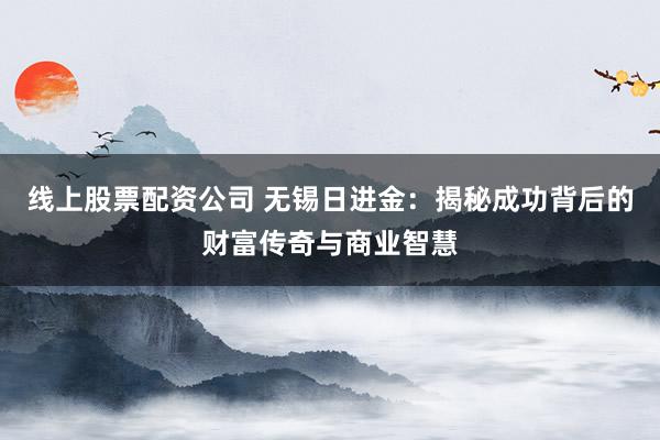 线上股票配资公司 无锡日进金：揭秘成功背后的财富传奇与商业智慧
