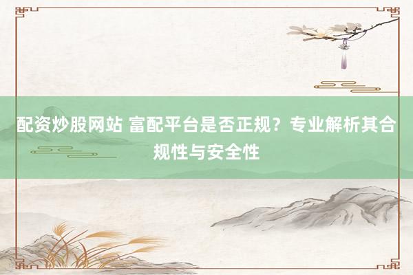 配资炒股网站 富配平台是否正规？专业解析其合规性与安全性