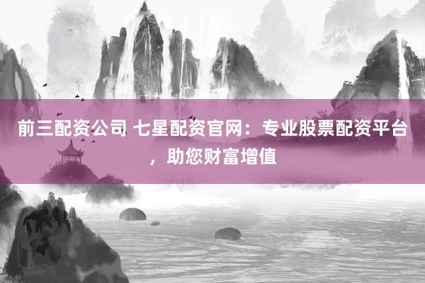前三配资公司 七星配资官网：专业股票配资平台，助您财富增值