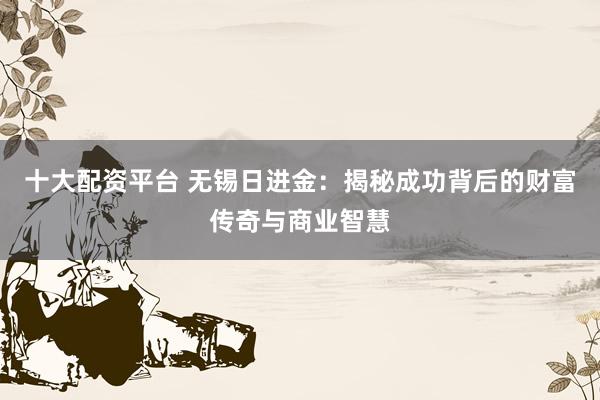 十大配资平台 无锡日进金：揭秘成功背后的财富传奇与商业智慧