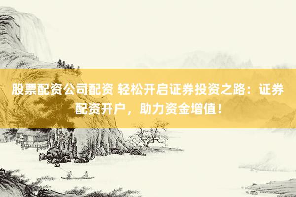 股票配资公司配资 轻松开启证券投资之路：证券配资开户，助力资金增值！