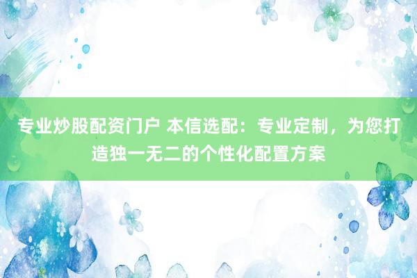 专业炒股配资门户 本信选配：专业定制，为您打造独一无二的个性化配置方案