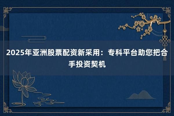 2025年亚洲股票配资新采用：专科平台助您把合手投资契机