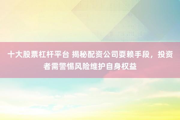 十大股票杠杆平台 揭秘配资公司耍赖手段，投资者需警惕风险维护自身权益
