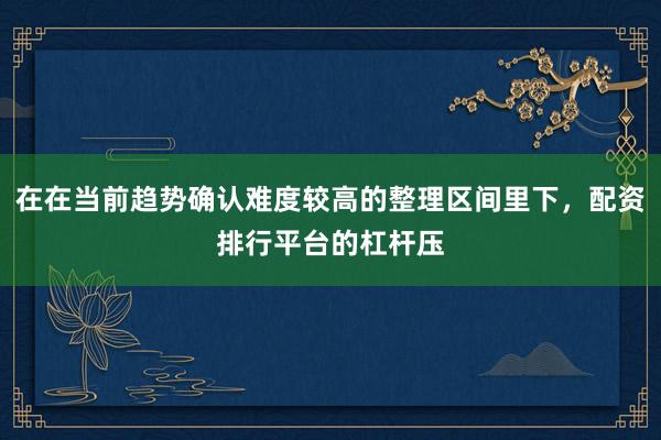在在当前趋势确认难度较高的整理区间里下，配资排行平台的杠杆压