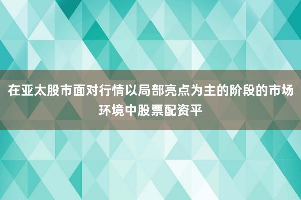 在亚太股市面对行情以局部亮点为主的阶段的市场环境中股票配资平